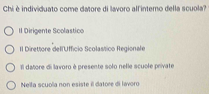 Chi è individuato come datore di lavoro all'interno della scuola?
Il Dirigente Scolastico
Il Direttore dell'Uffício Scolastico Regionale
Il datore di lavoro è presente solo nelle scuole private
Nella scuola non esiste il datore di lavoro