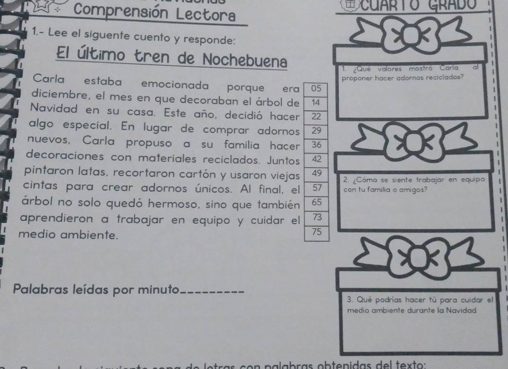 Comprensión Lectora 
CuarTo Grado 
1.- Lee el siguente cuento y responde: 
El último tren de Nochebuena 
1. ¿Qué valores mostró Carla a 
proponer hacer adornos reciclados? 
Carla estaba emocionada porque era 
diciembre, el mes en que decoraban el árbol de 
Navidad en su casa. Este año, decidió hacer 
algo especial. En lugar de comprar adornos 
nuevos, Carla propuso a su familia hacer 
C 
decoraciones con materiales reciclados. Juntos 
pintaron latas, recortaron cartón y usaron viejas 2. ¿Cómo se siente trabajar en equipo 
cintas para crear adornos únicos. Al final, el con tu familia o amigos? 
árbol no solo quedó hermoso, sino que también 
aprendieron a trabajar en equipo y cuidar el 
medio ambiente. 
Palabras leídas por minuto_ 
3. Qué podrías hacer tú para cuídar el 
medio ambiente durante la Navidad 
ra c o n p a a b ras ob te n idas de l tex to :