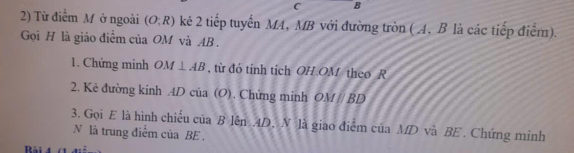 C B
2) Từ điểm M ở ngoài (O;R) kê 2 tiếp tuyến MA, MB với đường tròn (A, B là các tiếp điểm). 
Gọi H là giáo điểm của OM và AB. 
1. Chứng minh OM⊥ AB , từ đó tính tích OH. OM theo R
2. Kẻ đường kính AD của (O). Chứng minh OMparallel BD
3. Gọi E là hình chiếu của B lên AD. N là giao điểm của MD và BE. Chứng minh 
N là trung điểm của BE.
a