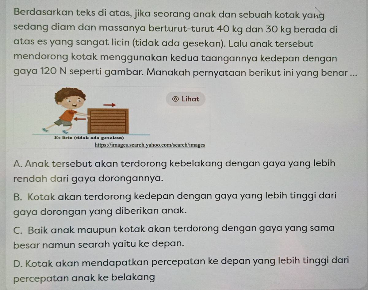 Berdasarkan teks di atas, jika seorang anak dan sebuah kotak yang
sedang diam dan massanya berturut-turut 40 kg dan 30 kg berada di
atas es yang sangat licin (tidak ada gesekan). Lalu anak tersebut
mendorong kotak menggunakan kedua taangannya kedepan dengan
gaya 120 N seperti gambar. Manakah pernyataan berikut ini yang benar ...
Lihat
https://images.search.yahoo.com/search/images
A. Anak tersebut akan terdorong kebelakang dengan gaya yang lebih
rendah dari gaya dorongannya.
B. Kotak akan terdorong kedepan dengan gaya yang lebih tinggi dari
gaya dorongan yang diberikan anak.
C. Baik anak maupun kotak akan terdorong dengan gaya yang sama
besar namun searah yaitu ke depan.
D. Kotak akan mendapatkan percepatan ke depan yang lebih tinggi dari
percepatan anak ke belakang