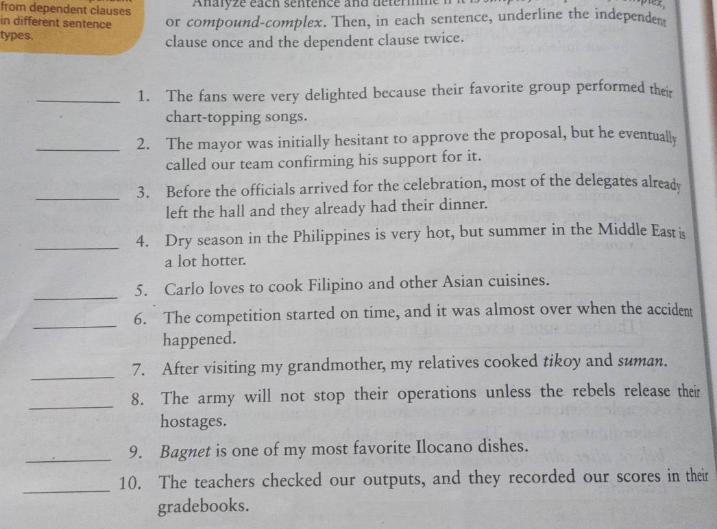 from dependent clauses Anaryze éach sentence and deter 
sptez, 
in different sentence or compound-complex. Then, in each sentence, underline the independen 
types. 
clause once and the dependent clause twice. 
_1. The fans were very delighted because their favorite group performed their 
chart-topping songs. 
_2. The mayor was initially hesitant to approve the proposal, but he eventually 
called our team confirming his support for it. 
_ 
3. Before the officials arrived for the celebration, most of the delegates already 
left the hall and they already had their dinner. 
_4. Dry season in the Philippines is very hot, but summer in the Middle East is 
a lot hotter. 
_ 
5. Carlo loves to cook Filipino and other Asian cuisines. 
_ 
6. The competition started on time, and it was almost over when the accident 
happened. 
_ 
7. After visiting my grandmother, my relatives cooked tikoy and suman. 
_ 
8. The army will not stop their operations unless the rebels release their 
hostages. 
_9. Bagnet is one of my most favorite Ilocano dishes. 
_10. The teachers checked our outputs, and they recorded our scores in their 
gradebooks.