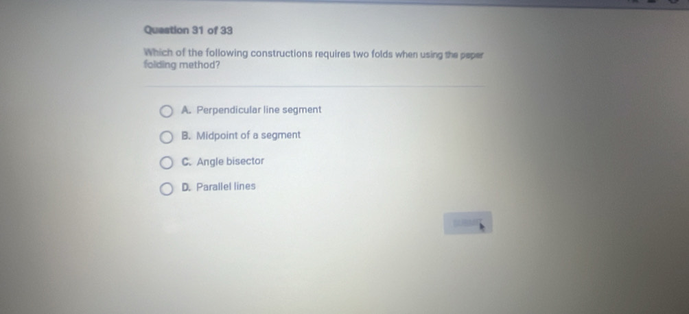 Which of the following constructions requires two folds when using the peper
folding method?
A. Perpendicular line segment
B. Midpoint of a segment
C. Angle bisector
D. Parallel lines