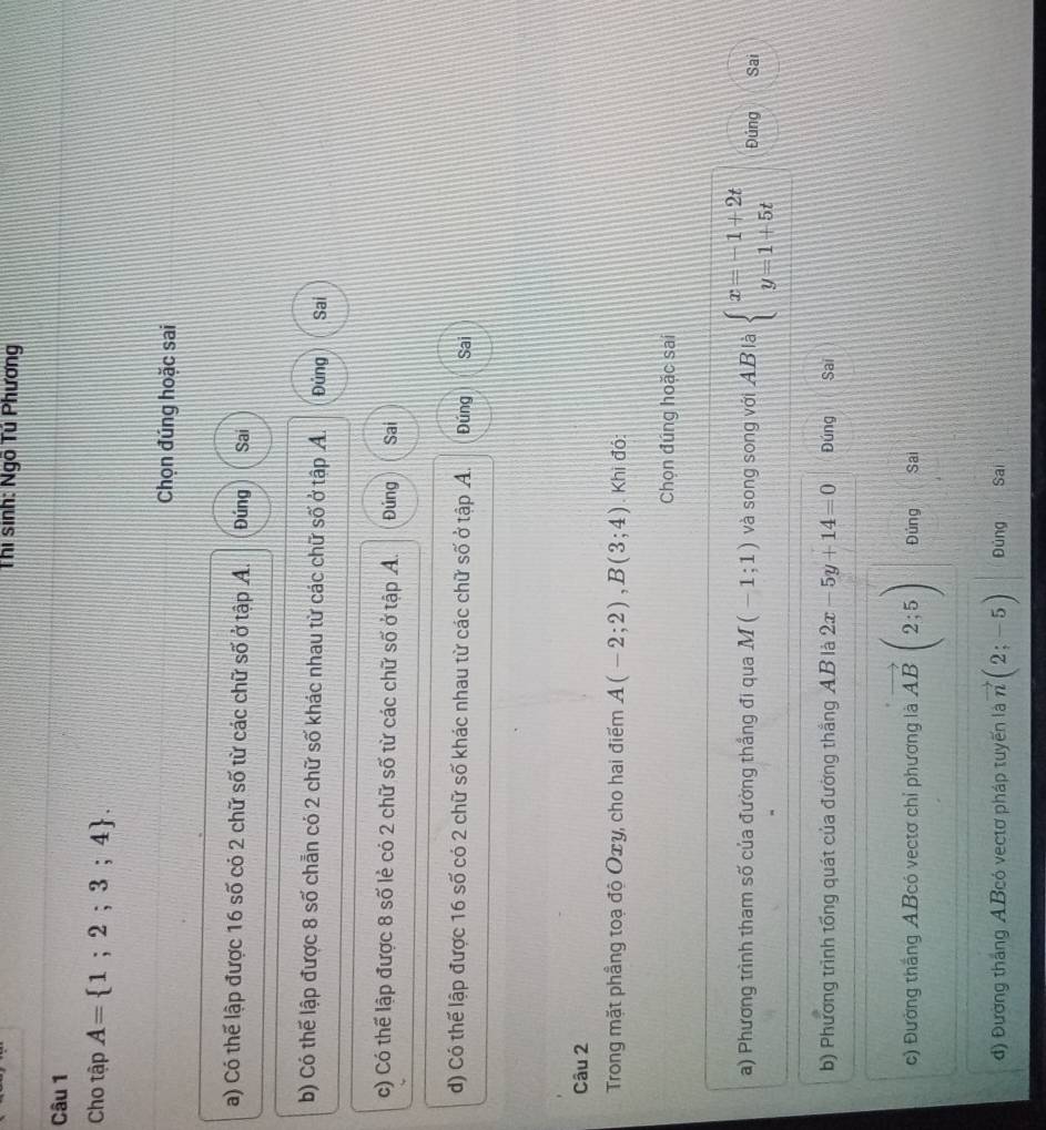 Thi sinh: Ngô Tủ Phương
Câu 1
Cho tập A= 1;2;3;4. 
Chọn đúng hoặc sai
a) Có thế lập được 16 số có 2 chữ số từ các chữ số ở tập A. Đúng Sai
b) Có thế lập được 8 số chẵn có 2 chữ số khác nhau từ các chữ số ở tập A. Đủng Sai
c) Có thể lập được 8 số lẻ có 2 chữ số từ các chữ số ở tập A. Đúng Sai
d) Có thế lập được 16 số có 2 chữ số khác nhau từ các chữ số ở tập A. Đúng Sai
Câu 2
Trong mặt phầng toạ độ Oxy, cho hai điểm A(-2;2), B(3;4). Khi đó:
Chọn đúng hoặc sai
a) Phương trình tham số của đường thắng đi qua M(-1;1) và song song với A B là beginarrayl x=-1+2t y=1+5tendarray. Đúng Sai
b) Phương trình tổng quát của đường thắng AB là 2x-5y+14=0 Đúng Sai
c) Đường thắng ABcó vectơ chỉ phương là vector AB(2;5) Đúng Sai
đ) Đường thắng A Bcó vectơ pháp tuyến là vector n(2;-5) Đùng Sai