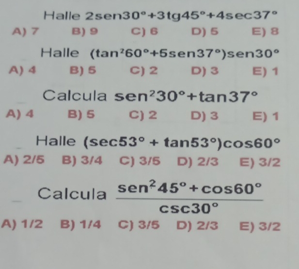 Halle 2sen30°+3tg45°+4sec 37°
A) 7 B) 9 C) 6 D) 5 E) 8
Halle (tan^260°+5s en 37°) sen 30°
A) 4 B) 5 C) 2 D) 3 E) 1
Calcula sen^230°+tan 37°
A) 4 B) 5 C) 2 D) 3 E) 1
Halle (sec 53°+tan 53°)cos 60°
A) 2/5 B) 3/4 C) 3/5 D) 2/3 E) 3/2
Calcula  (sen^245°+cos 60°)/csc 30° 
A) 1/2 B) 1/4 C) 3/5 D) 2/3 E) 3/2