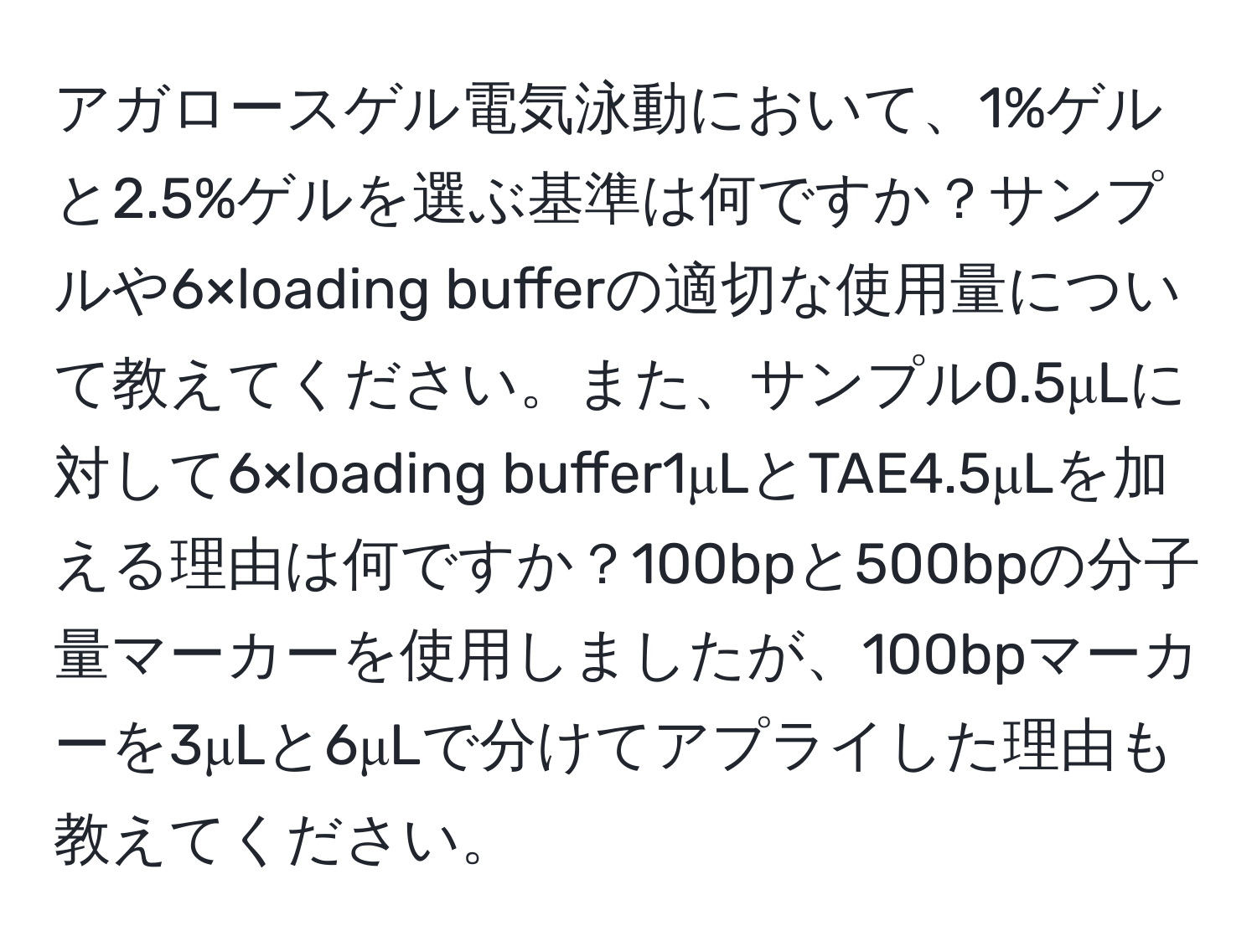 アガロースゲル電気泳動において、1%ゲルと2.5%ゲルを選ぶ基準は何ですか？サンプルや6×loading bufferの適切な使用量について教えてください。また、サンプル0.5μLに対して6×loading buffer1μLとTAE4.5μLを加える理由は何ですか？100bpと500bpの分子量マーカーを使用しましたが、100bpマーカーを3μLと6μLで分けてアプライした理由も教えてください。