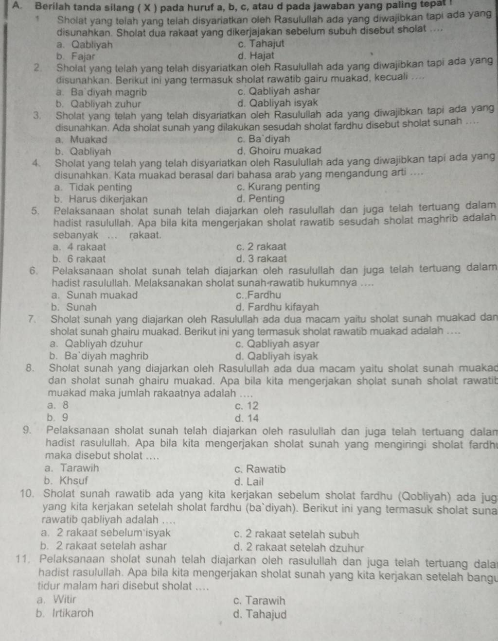 Berilah tanda silang ( X ) pada huruf a, b, c, atau d pada jawaban yang paling tepat !
1 Sholat yang telah yang telah disyariatkan oleh Rasulullah ada yang diwajibkan tapi ada yang
disunahkan. Sholat dua rakaat yang dikerjajakan sebelum subuh disebut sholat ....
a. Qabliyah c. Tahajut
b. Fajar d. Hajat
2. Sholat yang telah yang telah disyariatkan oleh Rasulullah ada yang diwajibkan tapi ada yang
disunahkan. Berikut ini yang termasuk sholat rawatib gairu muakad, kecuali ....
a. Ba diyah magrib c. Qabliyah ashar
b. Qabliyah zuhur d. Qabliyah isyak
3. Sholat yang telah yang telah disyariatkan oleh Rasulullah ada yang diwajibkan tapi ada yang
disunahkan. Ada sholat sunah yang dilakukan sesudah sholat fardhu disebut sholat sunah ....
a. Muakad c. Ba`diyah
b. Qabliyah d. Ghoiru muakad
4. Sholat yang telah yang telah disyariatkan oleh Rasulullah ada yang diwajibkan tapi ada yang
disunahkan. Kata muakad berasal dari bahasa arab yang mengandung arti ....
a. Tidak penting c. Kurang penting
b. Harus dikerjakan d. Penting
5. Pelaksanaan sholat sunah telah diajarkan oleh rasulullah dan juga telah tertuang dalam
hadist rasulullah. Apa bila kita mengerjakan sholat rawatib sesudan sholat maghrib adalah
sebanyak ... rakaat.
a. 4 rakaat c. 2 rakaat
b. 6 rakaat d. 3 rakaat
6. Pelaksanaan sholat sunah telah diajarkan oleh rasulullah dan juga telah tertuang dalam
hadist rasulullah. Melaksanakan sholat sunah rawatib hukumnya ....
a. Sunah muakad c..Fardhu
b. Sunah d. Fardhu kifayah
7. Sholat sunah yang diajarkan oleh Rasulullah ada dua macam yaitu sholat sunah muakad dan
sholat sunah ghairu muakad. Berikut ini yang termasuk sholat rawatib muakad adalah ....
a. Qabliyah dzuhur c. Qabliyah asyar
b. Ba`diyah maghrib d. Qabliyah isyak
8. Sholat sunah yang diajarkan oleh Rasulullah ada dua macam yaitu sholat sunah muakad
dan sholat sunah ghairu muakad. Apa bila kita mengerjakan sholat sunah sholat rawatib
muakad maka jumlah rakaatnya adalah ....
a. 8 c. 12
b.9 d. 14
9. Pelaksanaan sholat sunah telah diajarkan oleh rasulullah dan juga telah tertuang dalan
hadist rasulullah. Apa bila kita mengerjakan sholat sunah yang mengiringi sholat fardh
maka disebut sholat ....
a. Tarawih c. Rawatib
b. Khsuf d. Lail
10. Sholat sunah rawatib ada yang kita kerjakan sebelum sholat fardhu (Qobliyah) ada jug
yang kita kerjakan setelah sholat fardhu (ba`diyah). Berikut ini yang termasuk sholat suna
rawatib qabliyah adalah ...
a. 2 rakaat sebelum isyak c. 2 rakaat setelah subuh
b. 2 rakaat setelah ashar d. 2 rakaat setelah dzuhur
11. Pelaksanaan sholat sunah telah diajarkan oleh rasulullah dan juga telah tertuang dala
hadist rasulullah. Apa bila kita mengerjakan sholat sunah yang kita kerjakan setelah bangu
tidur malam hari disebut sholat ....
a. Witir c. Tarawih
b. Irtikaroh d. Tahajud