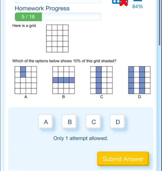 Homework Progress
84%
5 / 16
Here is a grid.
Which of the options below shows 10% of this grid shaded?
C
A B C D
Only 1 attempt allowed.
Submit Answer