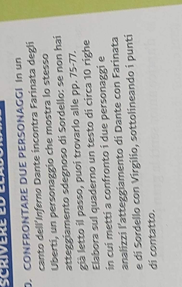 SCriVErE ED ELadó 
D. CONFRONTARE DUE PERSONAGGI In un 
canto dell'Infero Dante incontra Farinata degli 
Uberti, un personaggio che mostra lo stesso 
atteggiamento sdegnoso di Sordello: se non hai 
già letto il passo, puoi trovarlo alle pp. 75-77. 
Elabora sul quaderno un testo di circa 10 righe 
in cui metti a confronto i due personaggi e 
analizzi latteggiamento di Dante con Farinata 
e di Sordello con Virgilio, sottolineando i punti 
di contatto.