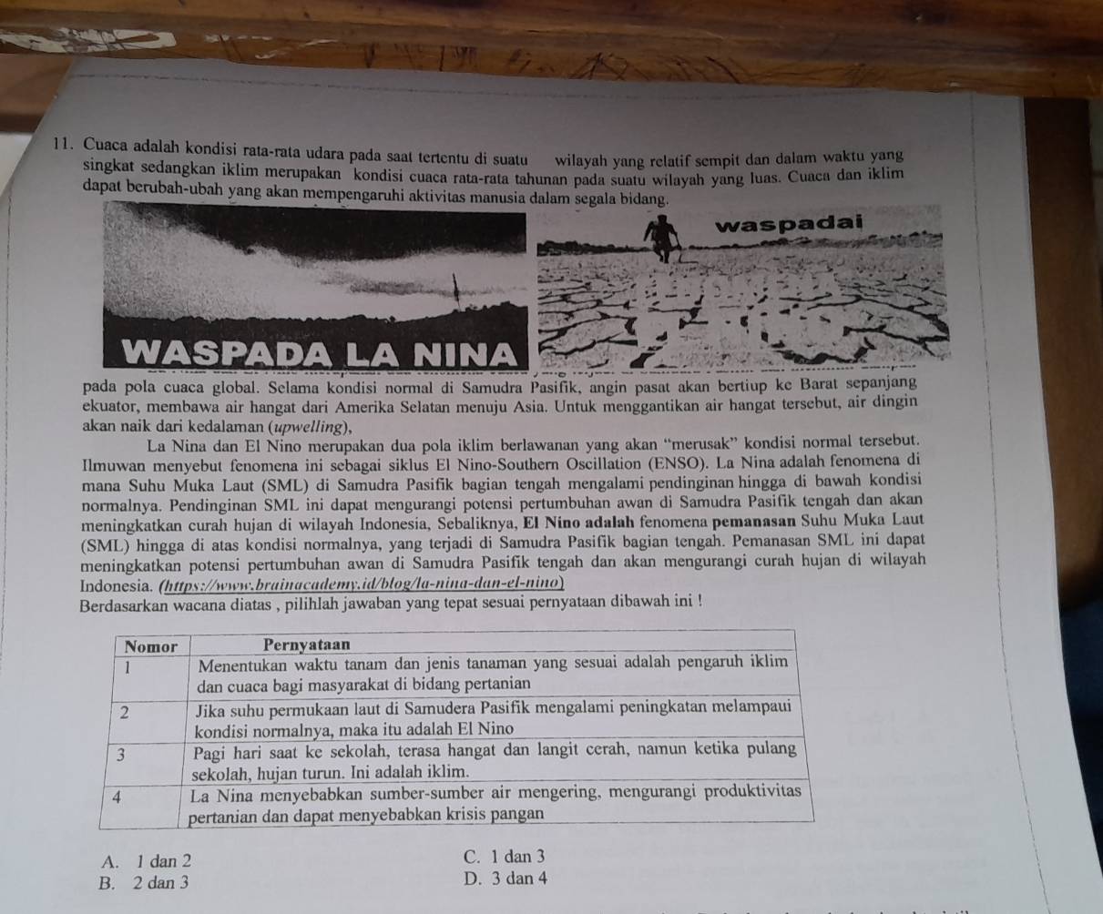 Cuaca adalah kondisi rata-rata udara pada saat tertentu di suatu wilayah yang relatif sempit dan dalam waktu yang
singkat sedangkan iklim merupakan kondisi cuaca rata-rata tahunan pada suatu wilayah yang luas. Cuaca dan iklim
dapat berubah-ubah yang akan mempengaruhi aktivitas manusia dalam segala bidang.
waspadai
pada pola cuaca global. Selama kondisi normal di Samudra Pasifik, angin pasat akan bertiup ke Barat sepanjang
ekuator, membawa air hangat dari Amerika Selatan menuju Asia. Untuk menggantikan air hangat tersebut, air dingin
akan naik dari kedalaman (upwelling),
La Nina dan El Nino merupakan dua pola iklim berlawanan yang akan “merusak” kondisi normal tersebut.
Ilmuwan menyebut fenomena ini sebagai siklus El Nino-Southern Oscillation (ENSO). La Nina adalah fenomena di
mana Suhu Muka Laut (SML) di Samudra Pasifik bagian tengah mengalami pendinginan hingga di bawah kondisi
normalnya. Pendinginan SML ini dapat mengurangi potensi pertumbuhan awan di Samudra Pasifik tengah dan akan
meningkatkan curah hujan di wilayah Indonesia, Sebaliknya, El Nino adalah fenomena pemanasan Suhu Muka Laut
(SML) hingga di atas kondisi normalnya, yang terjadi di Samudra Pasifik bagian tengah. Pemanasan SML ini dapat
meningkatkan potensi pertumbuhan awan di Samudra Pasifik tengah dan akan mengurangi curah hujan di wilayah
Indonesia. (https://www.brainacademy.id/blog/la-nina-dan-el-nino)
Berdasarkan wacana diatas , pilihlah jawaban yang tepat sesuai pernyataan dibawah ini !
A. 1 dan 2 C. 1 dan 3
B. 2 dan 3 D. 3 dan 4