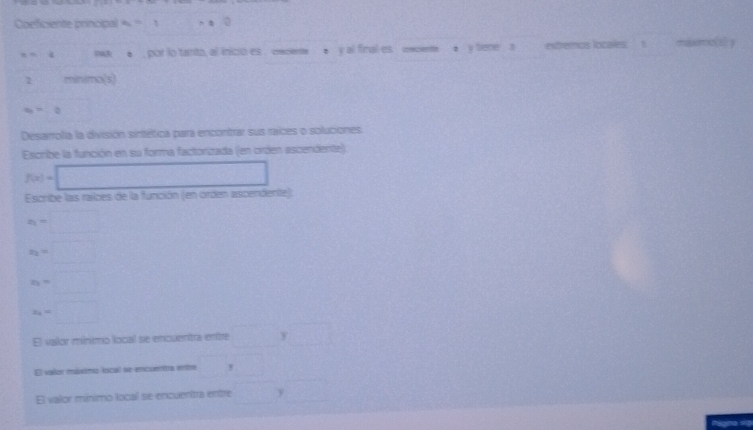 Coeficiente principal a=1 x_1 n=0
,. 4 nwA ●, por lo tanto, al inicio es cceme ● y al final es ceciente ● v Sene a extremos locales 1 miemo(s) y 
1 minimo(s
a>0
□  
Desarrofa la división sintética para encontrar sus raices o soluciones. 
Escribe la función en su forma factorizada (en oróen ascendente)
f(x)=□
Escribe las raices de la función (en orden ascendente)
x_1=□
x_2=□
x_2=□
x_2=□
El valor mínimo local se encuentra enítre □ y□
El vaílor múximo lscal se encuenitra enttre □^
El valor mínimo local se encuentra entre □ y