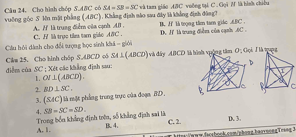 Cho hình chóp S. ABC có SA=SB=SC và tam giác ABC vuông tại C. Gọi H là hình chiếu
vuông góc S lên mặt phẳng (ABC). Khẳng định nào sau đây là khẳng định đúng?
A. H là trung điểm của cạnh AB. B. H là trọng tâm tam giác ABC.
C. H là trực tâm tam giác ABC. D. H là trung điểm của cạnh AC.
Câu hỏi dành cho đối tượng học sinh khá - giỏi
Câu 25. Cho hình chóp S. ABCD có SA⊥ (ABCD) và đáy ABCD làh vuộng tâm O; Gọi / là trung
điểm của SC; Xét các khẳng định sau:
1. OI⊥ (ABCD). 
2. BD⊥ SC. 
3. (SAC) là mặt phẳng trung trực của đoạn BD.C
4. SB=SC=SD. 
Trong bốn khẳng định trên, số khẳng định sai là
B. 4. C. 2. D. 3.
A. 1.
https://www.facebook.com/phong.baovuongTrang 3