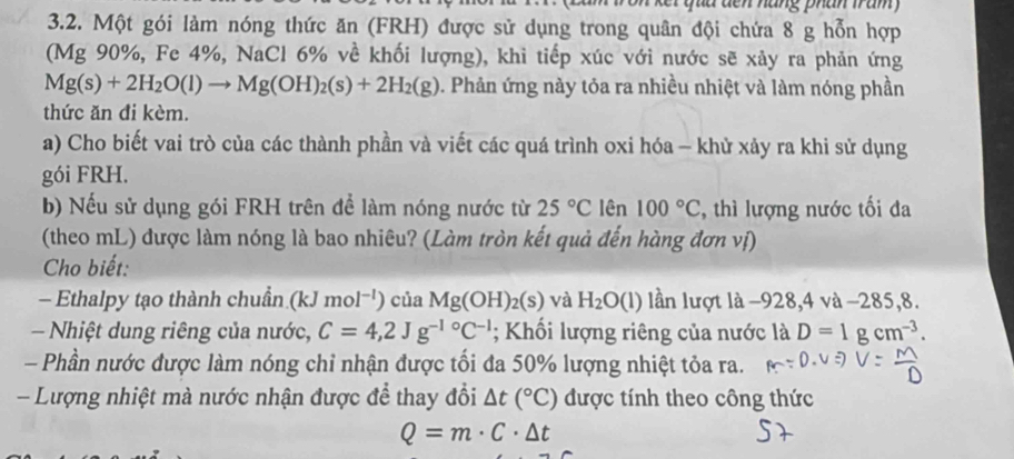 qua dến nàng phân tram 
3.2. Một gói làm nóng thức ăn (FRH) được sử dụng trong quân đội chứa 8 g hỗn hợp 
(Mg 90%, Fe 4%, NaCl 6% về khối lượng), khi tiếp xúc với nước sẽ xảy ra phản ứng
Mg(s)+2H_2O(l)to Mg(OH)_2(s)+2H_2(g) 0. Phản ứng này tỏa ra nhiều nhiệt và làm nóng phần 
thức ăn đi kèm. 
a) Cho biết vai trò của các thành phần và viết các quá trình oxi hóa - khử xảy ra khi sử dụng 
gói FRH. 
b) Nếu sử dụng gói FRH trên để làm nóng nước từ 25°C lên 100°C , thì lượng nước tối đa 
(theo mL) được làm nóng là bao nhiêu? (Làm tròn kết quả đến hàng đơn vị) 
Cho biết: 
- Ethalpy tạo thành chuẩn (kJ mol^(-1)) của Mg(OH)_2(s) và H_2O(l) lần lượt là −928, 4 và −285, 8. 
Nhiệt dung riêng của nước, C=4,2Jg^(-1circ)C^(-1); Khối lượng riêng của nước là D=1gcm^(-3). 
- Phần nước được làm nóng chỉ nhận được tối đa 50% lượng nhiệt tỏa ra. 
- Lượng nhiệt mà nước nhận được để thay đổi △ t(^circ C) được tính theo công thức
Q=m· C· △ t