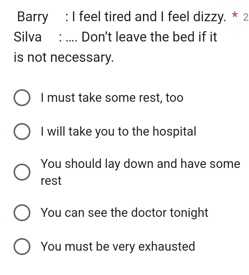 Barry : I feel tired and I feel dizzy. * 2
Silva : .... Don't leave the bed if it
is not necessary.
I must take some rest, too
I will take you to the hospital
You should lay down and have some
rest
You can see the doctor tonight
You must be very exhausted