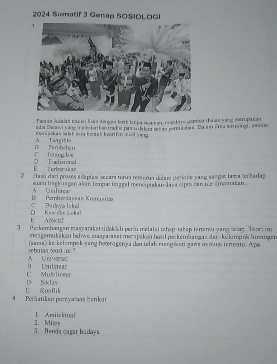 2024 Sumatif 3 Genap SOSIOLOGI
Pantun Adalah tradisi lisan dengan larik tanpa susunan, misalnya gambar diatas yang merupakan
adat Betawi yang melestarikan tradisi pantu dalam setiap pernikahan Dalam ilmu sosiologi, pantun
merupakan salah satu bentuk kearifan local yang
A Tangible
B Perubahan
C Intangible
D Tradisional
E Terbarukan
2 Hasil dari proses adaptasi secara turun temurun dalam periode yang sangat lama terhadap
suatu lingkungan alam tempat tinggal menciptakan daya cipta dan ide dinamakan..
A Unilinear
B Pemberdayaan Komunitas
C Budaya lokal
D Kearifan Lokal
E Afektif
3 Perkembangan masyarakat tidaklah perlu melalui tahap-tahap tertentu yang tetap Teori ini
mengemukakan bahwa masyarakat merupakan hasil perkembangan dari kelompok homogen
(sama) ke kelompok yang heterogenya dan telah mengikuti garis evolusi tertentu. Apa
sebutan teori ini ?
A Universal
B Unilinear
C Multilinear
D Siklus
E Konflik
4 Perhatikan pernyataan berikut
l Arsitektual
2. Mitos
3. Benda cagar budaya