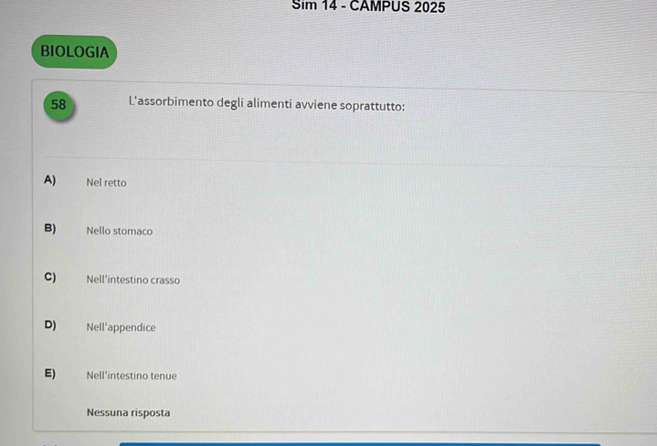 Sim 14 - CAMPUS 2025
BIOLOGIA
58 L'assorbimento degli alimenti avviene soprattutto:
A) Nel retto
B) Nello stomaco
C) Nell'intestino crasso
D) Nell'appendice
E) Nell'intestino tenue
Nessuna risposta