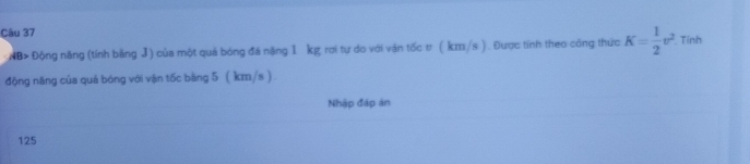 Tính 
NB> Động năng (tính bằng J) của một quả bóng đá nặng 1 kg rơi tự do với vận tốc t ( km/s ). Được tính theo công thức K= 1/2 v^2
động năng của quá bóng với vận tốc bằng 5 ( km/s ) 
Nhập đáp án
125