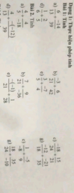 Dạng 1: Thực hiện phép tinh 
Bài 1: Tính 
a)  6/13 + (-14)/39   (-3)/21 + 6/42   (-18)/24 + 15/21 
b) 
c) 
d)  1/6 + 2/5   3/5 + (-7)/4   (-12)/18 + (-21)/35 
c) 
g) 
Bài 2. Tính 
a)  4/5 + 4/-18   7/21 + 9/-36   1/-8 + (-5)/9 
b) 
c) 
d)  4/13 + (-(-12))/39   (-(-1))/21 + 1/28  g)  18/24 + 35/-10 
c)