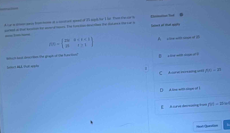 mshractss
A car is driven sway from home at a constant speed of 25 tuph for 1 bz. Then the car is Elimination Tool
parked at that location for several hours. The function describes the distance the car is Select all that apply
awsy from home.
f(t)=beginarrayl 25t0
A a line with siope of 25
Which best describes the graph of the function?
B a a line with slope of ()
Select ALL that apply
C A curve increasing untill f(t)=25
A line with slope of 1
E A curve decreasing from f(t)=25 to 
Next Question 5