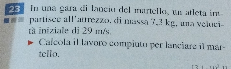 In una gara di lancio del martello, un atleta im- 
partisce all’attrezzo, di massa 7,3 kg, una veloci- 
tà iniziale di 29 m/s. 
Calcola il lavoro compiuto per lanciare il mar- 
tello.
(3)11