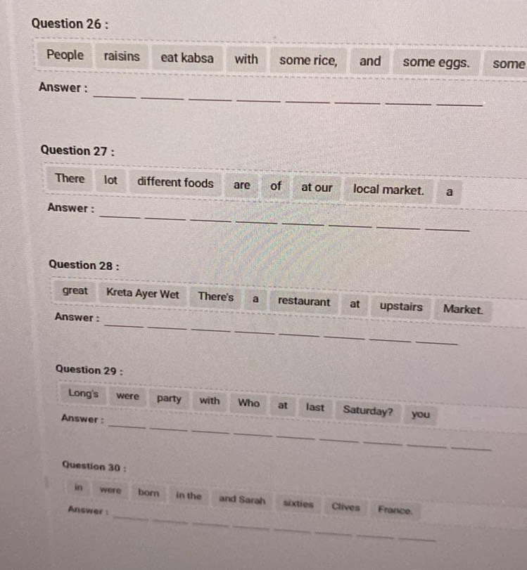 People raisins eat kabsa with some rice, and some eggs. some 
_ 
__ 
Answer : 
__ 
_ 
__ 
Question 27 : 
There lot different foods are of at our local market. a 
_ 
_ 
_ 
_ 
Answer : 
_ 
_ 
_ 
_ 
Question 28 : 
great Kreta Ayer Wet There's a restaurant at upstairs Market. 
_ 
_ 
Answer : 
_ 
_ 
_ 
_ 
_ 
Question 29 : 
_ 
Long's were party with Who at last Saturday? you 
_ 
_ 
Answer : 
_ 
_ 
_ 
_ 
_ 
Question 30 : 
_ 
in were born in the and Sarah sixties Clives France. 
Answer: 
_ 
_