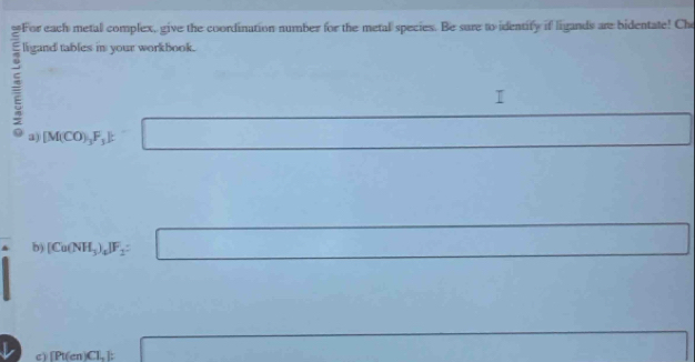 ≌For each metal complex, give the coordination number for the metal species. Be sure to identify if ligands are bidentate! Che 
ligand tables in your workbook. 
a) [M(CO)_3F_3] :
(-3,4)
b) [Cu(NH_3)_4]F_2 : ∴ △ AC) □  
cì [Pt(cn)Cl_2: □  □ 