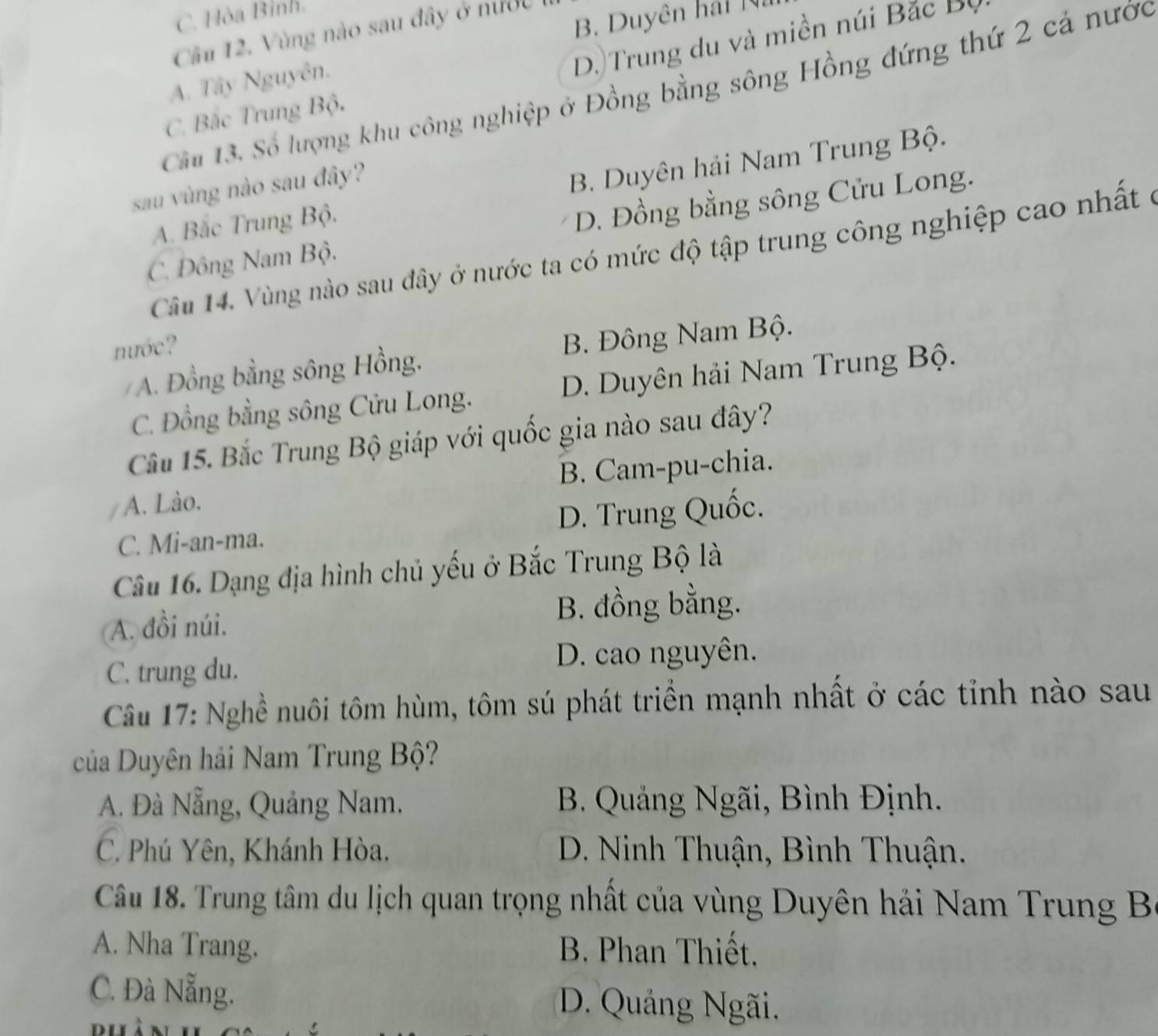 C. Hòa Bình.
B. Duyên hái N
Câu 12. Vùng nào sau đây ở nước
D. Trung du và miền núi Bắc Bộ
A. Tây Nguyên.
Câ 13. Số lượng khu công nghiệp ở Đồng bằng sông Hồng đứng thứ 2 cả nước
C. Bắc Trung Bộ.
sau vùng nào sau đây?
B. Duyên hải Nam Trung Bộ.
A. Bắc Trung Bộ.
C. Đông Nam Bộ. D. Đồng bằng sông Cửu Long.
Câầu 14. Vùng nào sau đây ở nước ta có mức độ tập trung công nghiệp cao nhất ở
nước?
/ A. Đồng bằng sông Hồng. B. Đông Nam Bộ.
C. Đồng bằng sông Cửu Long. D. Duyên hải Nam Trung Bộ.
Câu 15. Bắc Trung Bộ giáp với quốc gia nào sau đây?
A. Lào. B. Cam-pu-chia.
C. Mi-an-ma. D. Trung Quốc.
Câu 16. Dạng địa hình chủ yếu ở Bắc Trung Bộ là
A. đồi núi.
B. đồng bằng.
C. trung du.
D. cao nguyên.
Câu 17: Nghề nuôi tôm hùm, tôm sú phát triển mạnh nhất ở các tỉnh nào sau
của Duyên hải Nam Trung Bộ?
A. Đà Nẵng, Quảng Nam. B. Quảng Ngãi, Bình Định.
C. Phú Yên, Khánh Hòa. D. Ninh Thuận, Bình Thuận.
Câu 18. Trung tâm du lịch quan trọng nhất của vùng Duyên hải Nam Trung B
A. Nha Trang. B. Phan Thiết.
C. Đà Nẵng. D. Quảng Ngãi.