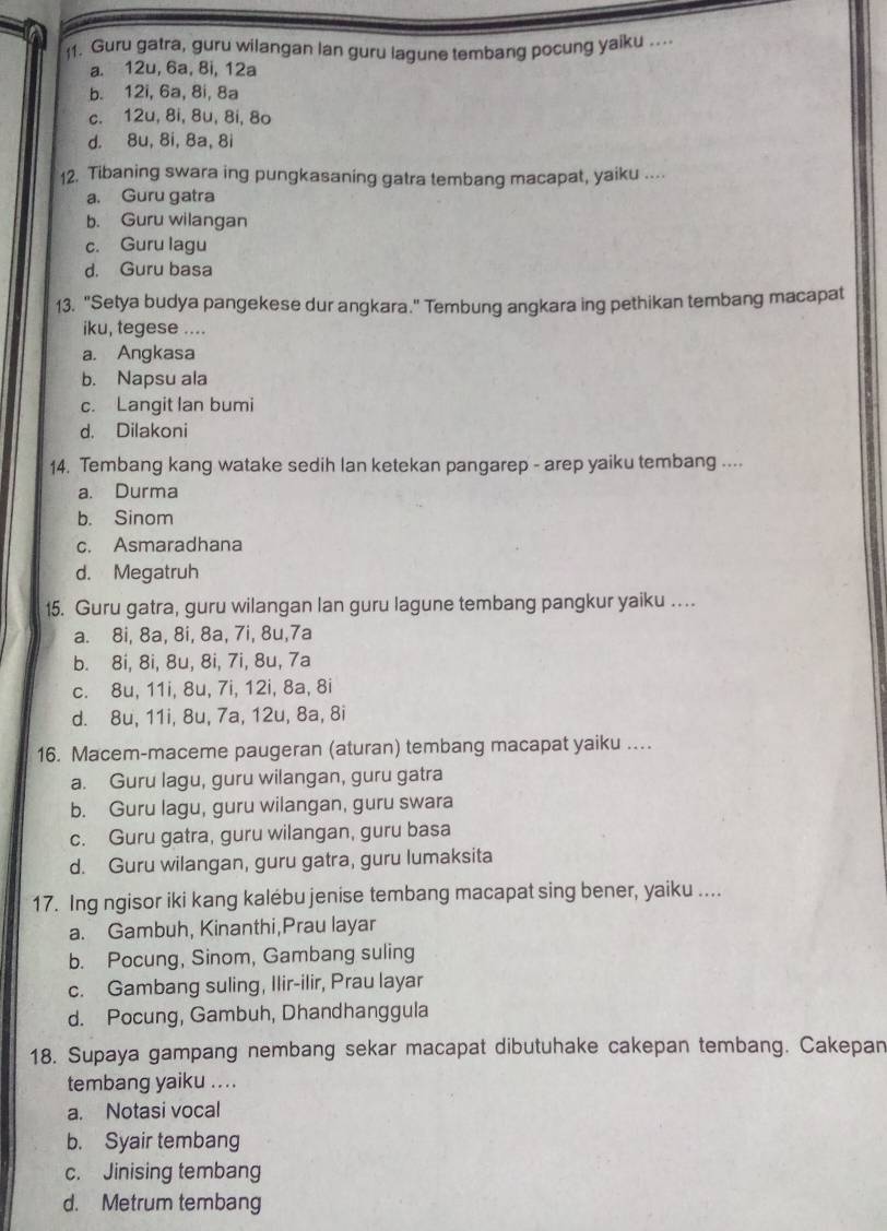 Guru gatra, guru wilangan lan guru lagune tembang pocung yaiku ...
a. 12u, 6a, 8i, 12a
b. 12i, 6a, 8i, 8a
c. 12u, 8i, 8u, 8i, 8o
d. 8u, 8i, 8a, 8i
12. Tibaning swara ing pungkasaning gatra tembang macapat, yaiku ....
a. Guru gatra
b. Guru wilangan
c. Guru lagu
d. Guru basa
13. "Setya budya pangekese dur angkara." Tembung angkara ing pethikan tembang macapat
iku, tegese ....
a. Angkasa
b. Napsu ala
c. Langit lan bumi
d. Dilakoni
14. Tembang kang watake sedih lan ketekan pangarep - arep yaiku tembang ....
a. Durma
b. Sinom
c. Asmaradhana
d. Megatruh
15. Guru gatra, guru wilangan lan guru lagune tembang pangkur yaiku …
a. 8i, 8a, 8i, 8a, 7i, 8u,7a
b. 8i, 8i, 8u, 8i, 7i, 8u, 7a
c. 8u, 11i, 8u, 7i, 12i, 8a, 8i
d. 8u, 11i, 8u, 7a, 12u, 8a, 8i
16. Macem-maceme paugeran (aturan) tembang macapat yaiku …
a. Guru lagu, guru wilangan, guru gatra
b. Guru lagu, guru wilangan, guru swara
c. Guru gatra, guru wilangan, guru basa
d. Guru wilangan, guru gatra, guru lumaksita
17. Ing ngisor iki kang kalébu jenise tembang macapat sing bener, yaiku ....
a. Gambuh, Kinanthi,Prau layar
b. Pocung, Sinom, Gambang suling
c. Gambang suling, Ilir-ilir, Prau layar
d. Pocung, Gambuh, Dhandhanggula
18. Supaya gampang nembang sekar macapat dibutuhake cakepan tembang. Cakepan
tembang yaiku ....
a. Notasi vocal
b. Syair tembang
c. Jinising tembang
d. Metrum tembang