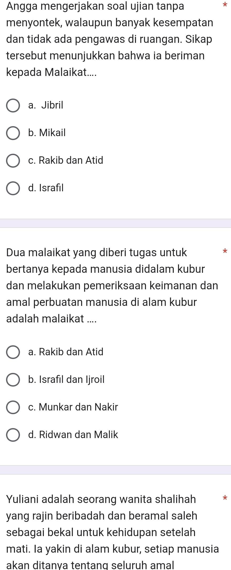 Angga mengerjakan soal ujian tanpa
*
menyontek, walaupun banyak kesempatan
dan tidak ada pengawas di ruangan. Sikap
tersebut menunjukkan bahwa ia beriman
kepada Malaikat....
a. Jibril
b. Mikail
c. Rakib dan Atid
d. Israfil
Dua malaikat yang diberi tugas untuk
*
bertanya kepada manusia didalam kubur
dan melakukan pemeriksaan keimanan dan
amal perbuatan manusia di alam kubur
adalah malaikat ....
a. Rakib dan Atid
b. Israfıl dan Ijroil
c. Munkar dan Nakir
d. Ridwan dan Malik
Yuliani adalah seorang wanita shalihah *
yang rajin beribadah dan beramal saleh
sebagai bekal untuk kehidupan setelah
mati. Ia yakin di alam kubur, setiap manusia
akan ditanva tentang seluruh amal