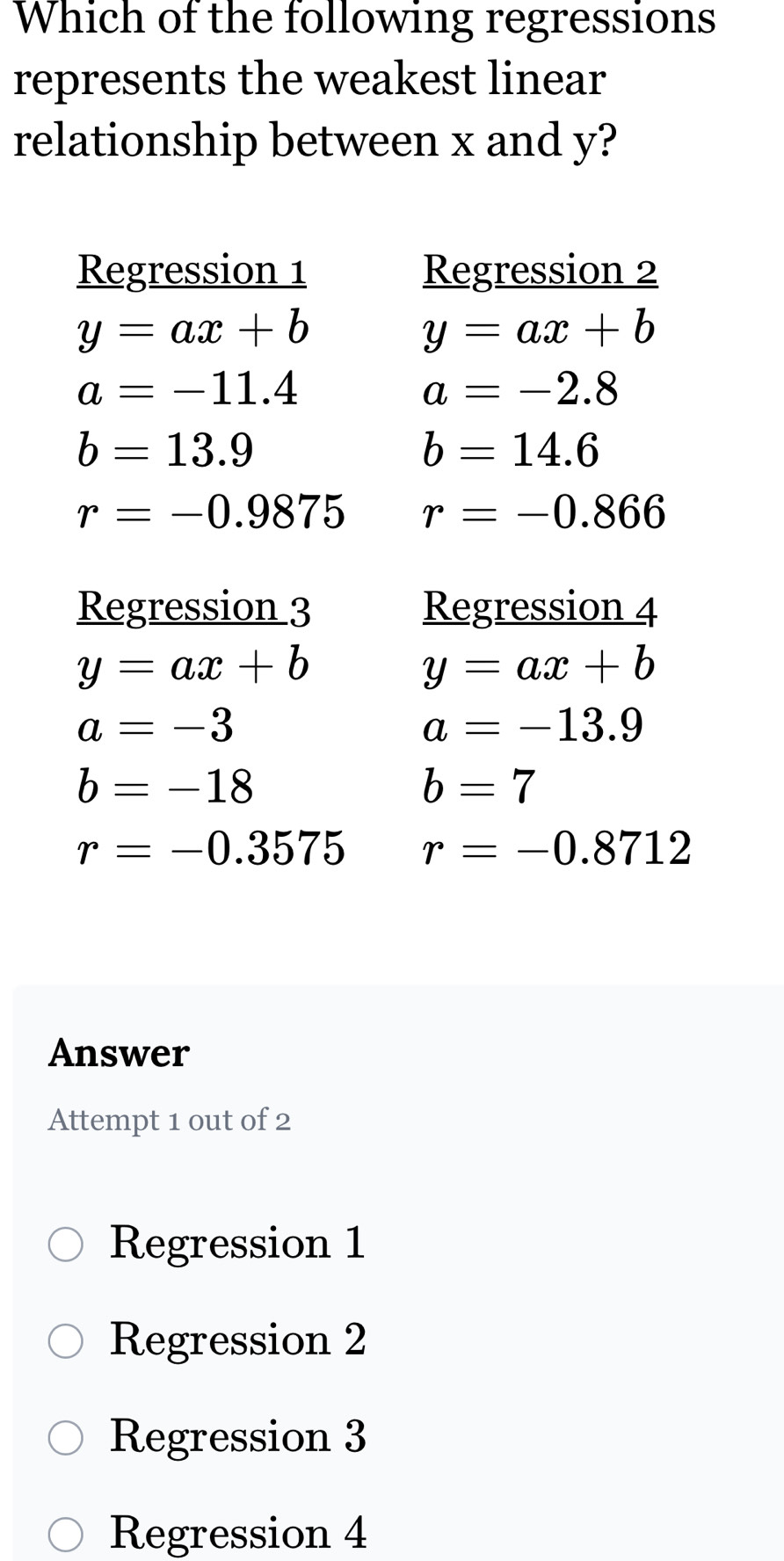 Which of the following regressions
represents the weakest linear
relationship between x and y?
Regression 1 Regression 2
y=ax+b
y=ax+b
a=-11.4
a=-2.8
b=13.9
b=14.6
r=-0.9875 r=-0.866
Regression 3 Regression 4
y=ax+b
y=ax+b
a=-3
a=-13.9
b=-18
b=7
r=-0.3575 r=-0.8712
Answer
Attempt 1 out of 2
Regression 1
Regression 2
Regression 3
Regression 4