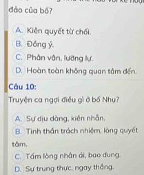 đảo của bố?
A. Kiên quyết từ chối.
B. Đồng ý.
C. Phân vân, lưỡng lự.
D. Hoàn toàn không quan tâm đến.
Câu 10:
Truyện ca ngợi điều gì ở bố Nhụ?
A. Sự dịu dàng, kiên nhẫn.
B. Tinh thần trách nhiệm, lòng quyết
tâm.
C. Tấm lòng nhân ái, bao dung.
D. Sự trung thực, ngay thắng.