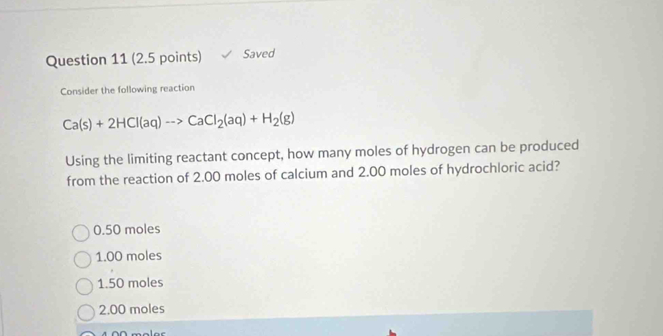 Saved
Consider the following reaction
Ca(s)+2HCl(aq)to CaCl_2(aq)+H_2(g)
Using the limiting reactant concept, how many moles of hydrogen can be produced
from the reaction of 2.00 moles of calcium and 2.00 moles of hydrochloric acid?
0.50 moles
1.00 moles
1.50 moles
2.00 moles