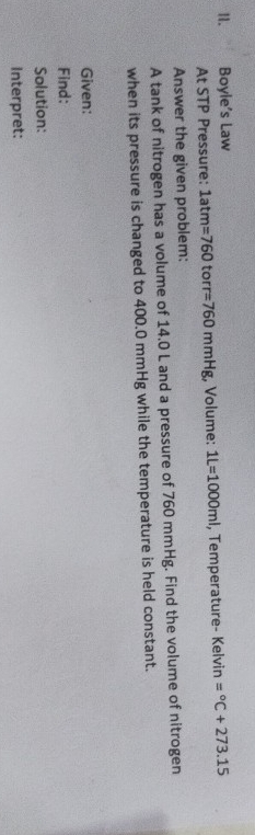 Boyle’s Law 
At STP Pressure: 1atm=760 to r=760mmHg :, Volume: 1L=1000ml , Temperature- Kelvin =^circ C+273.15
Answer the given problem: 
A tank of nitrogen has a volume of 14.0 L and a pressure of 760 mmHg. Find the volume of nitrogen 
when its pressure is changed to 400.0 mmHg while the temperature is held constant. 
Given: 
Find: 
Solution: 
Interpret: