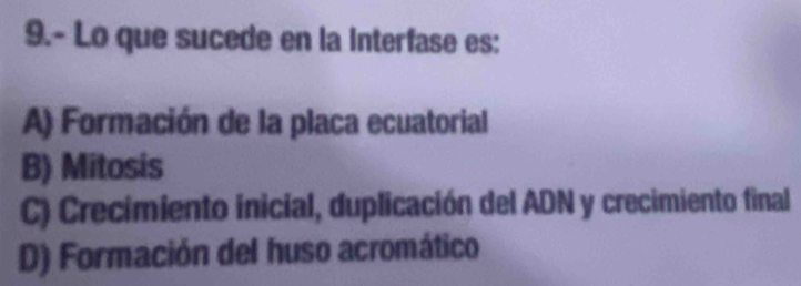 9.- Lo que sucede en la Interfase es:
A) Formación de la placa ecuatorial
B) Mitosis
C) Crecimiento inicial, duplicación del ADN y crecimiento final
D) Formación del huso acromático