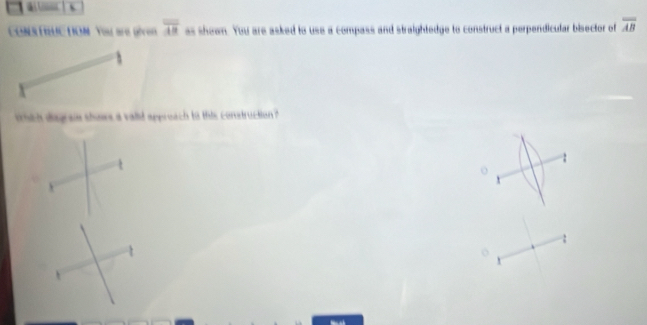 ( 
CONSTRUC TION You are given overline AB as shown. You are asked to use a compass and straightedge to construct a perpendicular bisector of overline AB
hch dsgraie shows a valid appreach to this construction ? 
o 
: 
o
