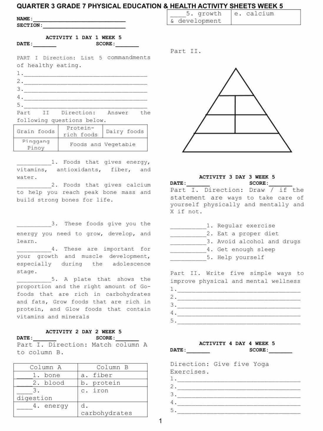 QUARTER 3 GRADE 7 PHYSICAL EDUCATION & HEALTH ACTIVITY SHEETS WEEK 5 
NAME : _ 
_ 
SECTION: 
ACTIVITY 1 DAY 1 WEEK 5 
_ 
_ 
DATE : SCORE : 
Part II. 
PART I Direction: List 5 commandments 
of healthy eating. 
1._ 
2 . 
_ 
3. 
_ 
_ 
4 . 
5._ 
Part II Direction: Answer the 
following questions below. 
_ 
1. Foods that gives energy, 
vitamins, antioxidants, fiber, and 
water. ACTIVITY 3 DAY 3 WEEK 5 
_ 
2. Foods that gives calcium DATE :_ SCORE :_ 
to help you reach peak bone mass and ? Part I. Direction: Draw / if the 
build strong bones for life. statement are ways to take care of 
yourself physically and mentally and 
X if not. 
_ 
_3. These foods give you the 1. Regular exercise 
_ 
energy you need to grow, develop, and 2. Eat a proper diet 
learn. _3. Avoid alcohol and drugs 
_4. These are important for _4. Get enough sleep 
_ 
your growth and muscle development, 5. Help yourself 
especially during the adolescence 
stage. Part II. Write five simple ways to 
5. A plate that shows the improve physical and mental wellness 
_ 
proportion and the right amount of Go- 1. 
_ 
foods that are rich in carbohydrates 2. 
and fats, Grow foods that are rich in 3. 
protein, and Glow foods that contain 
_ 
_ 
4. 
vitamins and minerals 
_ 
5 . 
ACTIVITY 2 DAY 2 WEEK 5 
_ 
_ 
DATE : SCORE: 
Part I. Direction: Match column A ACTIVITY 4 DAY 4 WEEK 5 
to column B. DATE :_ SCORE :_ 
Direction: Give five Yoga 
Exercises. 
1. 
_ 
2 ._ 
_ 
3. 
_ 
4 . 
_ 
5 . 
1