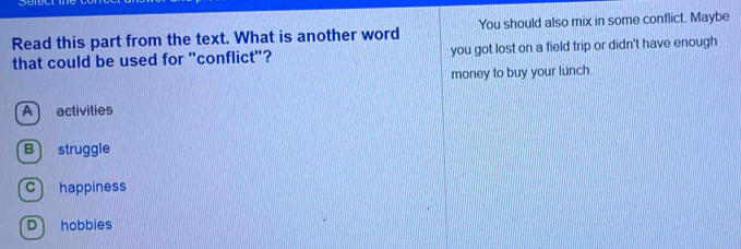 Read this part from the text. What is another word You should also mix in some conflict. Maybe
that could be used for "conflict"? you got lost on a field trip or didn't have enough
money to buy your lunch.
A activities
B struggle
c happiness
D hobbies