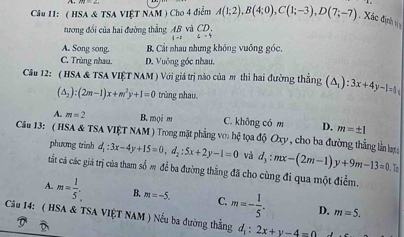 m=2. 1. 
Câu 11: ( HSA & TSA VIỆT NAM ) Cho 4 điểm A(1;2), B(4;0), C(1;-3), D(7;-7) ác định vi 
tương đổi của hai đường thẳng AB và CD,
A. Song song. B. Cắt nhau nhưng không vuông góc.
C. Trùng nhau. D. Vuông góc nhau.
Câu 12: ( HSA & TSA VIỆT NAM) Với giá trị nào của m thì hai đường thắng (△ _1):3x+4y-1=0
(△ _2):(2m-1)x+m^2y+1=0 trùng nhau.
A. m=2 B. mọi m C. không có m D. m=± 1
Câu 13: ( HSA & TSA VIỆT NAM ) Trong mặt phẳng với hệ tọa độ Oxy, cho ba đường thẳng lằn lược
phương trình d_1:3x-4y+15=0, d_2:5x+2y-1=0 và d_3:mx-(2m-1)y+9m-13=0. Tn
tất cả các giá trị của tham số m đề ba đường thẳng đã cho cùng đi qua một điểm.
A. m= 1/5 . B. m=-5. C. m=- 1/5 . D.
m=5. 
Câu 14: ( HSA & TSA VIỆT NAM ) Nếu ba đường thẳng d_1:2x+y-4=0