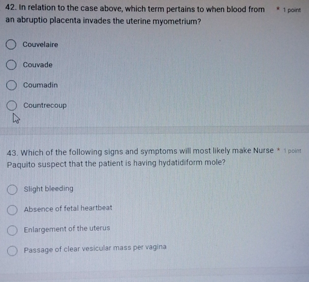 In relation to the case above, which term pertains to when blood from * 1 point
an abruptio placenta invades the uterine myometrium?
Couvelaire
Couvade
Coumadin
Countrecoup
43. Which of the following signs and symptoms will most likely make Nurse * 1 point
Paquito suspect that the patient is having hydatidiform mole?
Slight bleeding
Absence of fetal heartbeat
Enlargement of the uterus
Passage of clear vesicular mass per vagina