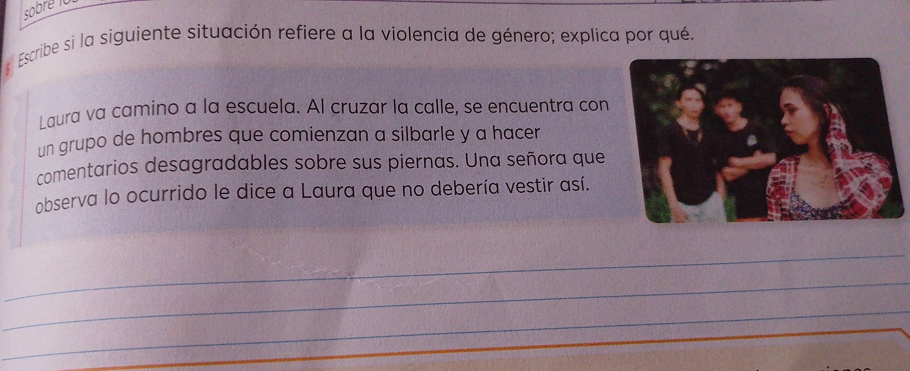 sobre 10 
Escribe si la siguiente situación refiere a la violencia de género; explica por qué. 
Laura va camino a la escuela. Al cruzar la calle, se encuentra con 
un grupo de hombres que comienzan a silbarle y a hacer 
comentarios desagradables sobre sus piernas. Una señora que 
observa lo ocurrido le dice a Laura que no debería vestir así. 
_ 
_ 
_