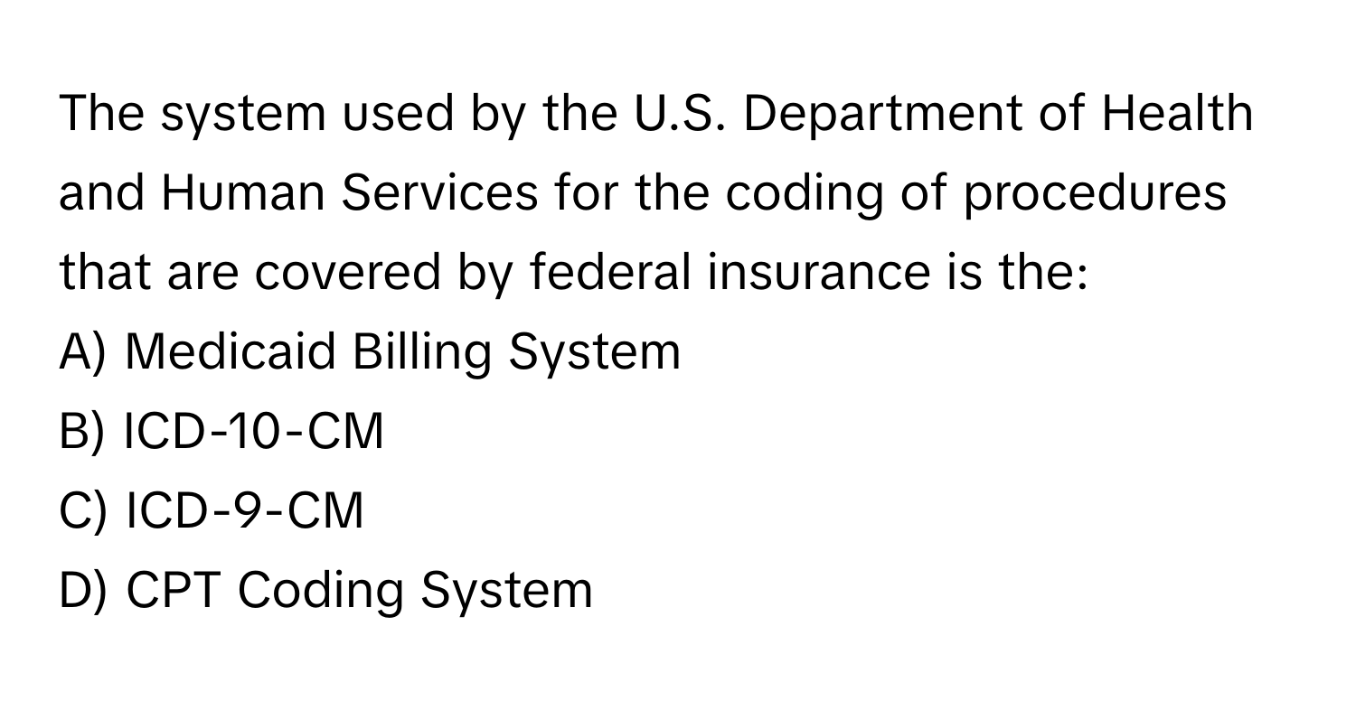 The system used by the U.S. Department of Health and Human Services for the coding of procedures that are covered by federal insurance is the:

A) Medicaid Billing System
B) ICD-10-CM
C) ICD-9-CM
D) CPT Coding System