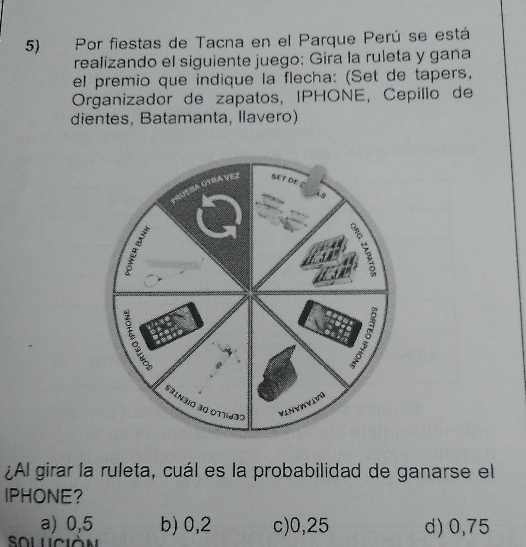 Por fiestas de Tacna en el Parque Perú se está
realizando el siguiente juego: Gira la ruleta y gana
el premio que indique la flecha: (Set de tapers,
Organizador de zapatos, IPHONE, Cepillo de
dientes, Batamanta, llavero)
¿Al girar la ruleta, cuál es la probabilidad de ganarse el
IPHONE?
a) 0,5 b) 0,2 c) 0,25 d) 0,75
Soluciàn