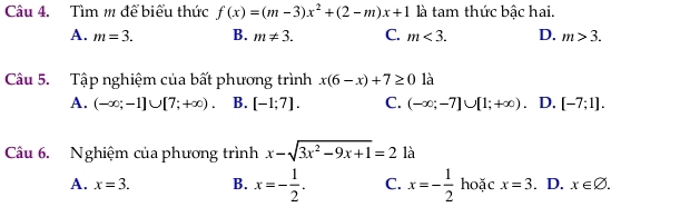 Tìm m để biểu thức f(x)=(m-3)x^2+(2-m)x+1 là tam thức bậc hai.
A. m=3. B. m!= 3. C. m<3</tex>. D. m>3. 
Câu 5. Tập nghiệm của bất phương trình x(6-x)+7≥ 0 là
A. (-∈fty ;-1]∪ [7;+∈fty ). B. [-1;7]. C. (-∈fty ;-7]∪ [1;+∈fty ) D. [-7;1]. 
Câu 6. Nghiệm của phương trình x-sqrt(3x^2-9x+1)=2 là
A. x=3. B. x=- 1/2 . C. x=- 1/2  hoặc x=3. D. x∈ varnothing.