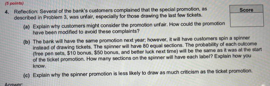 Reflection: Several of the bank's customers complained that the special promotion, as Score 
described in Problem 3, was unfair, especially for those drawing the last few tickets. 
(a) Explain why customers might consider the promotion unfair. How could the promotion 
have been modified to avoid these complaints? 
(b) The bank will have the same promotion next year; however, it will have customers spin a spinner 
instead of drawing tickets. The spinner will have 80 equal sections. The probability of each outcome 
(free pen sets, $10 bonus, $50 bonus, and better luck next time) will be the same as it was at the start 
of the ticket promotion. How many sections on the spinner will have each label? Explain how you 
know. 
(c) Explain why the spinner promotion is less likely to draw as much criticism as the ticket promotion. 
Answer: