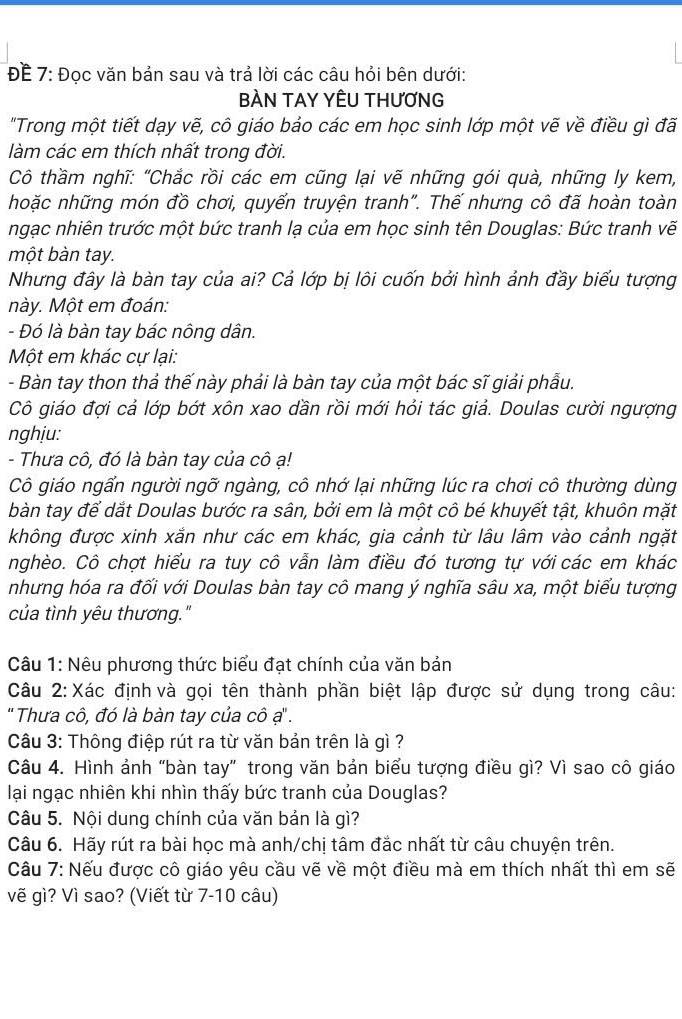 ĐE 7: Đọc văn bản sau và trả lời các câu hỏi bên dưới:
BÀN TAY YÊU THƯƠNG
"Trong một tiết dạy vẽ, cô giáo bảo các em học sinh lớp một vẽ về điều gì đã
làm các em thích nhất trong đời.
Cô thầm nghĩ: "Chắc rồi các em cũng lại vẽ những gói quà, những ly kem,
hoặc những món đồ chơi, quyến truyện tranh". Thế nhưng cô đã hoàn toàn
ngạc nhiên trước một bức tranh lạ của em học sinh tên Douglas: Bức tranh vẽ
một bàn tay.
Nhưng đây là bàn tay của ai? Cả lớp bị lôi cuốn bởi hình ảnh đầy biểu tượng
này. Một em đoán:
- Đó là bàn tay bác nông dân.
Một em khác cự lại:
- Bàn tay thon thả thế này phải là bàn tay của một bác sĩ giải phẫu.
Cô giáo đợi cả lớp bớt xôn xao dần rồi mới hỏi tác giả. Doulas cười ngượng
nghiu:
- Thưa cô, đó là bàn tay của cô ạ!
Cô giáo ngấn người ngỡ ngàng, cô nhớ lại những lúc ra chơi cô thường dùng
bàn tay để dắt Doulas bước ra sân, bởi em là một cô bé khuyết tật, khuôn mặt
không được xinh xắn như các em khác, gia cảnh từ lâu lâm vào cảnh ngặt
nghèo. Cô chợt hiểu ra tuy cô vẫn làm điều đó tương tự với các em khác
nhưng hóa ra đối với Doulas bàn tay cô mang ý nghĩa sâu xa, một biểu tượng
của tình yêu thương."
Câu 1: Nêu phương thức biểu đạt chính của văn bản
Câu 2: Xác định và gọi tên thành phần biệt lập được sử dụng trong câu:
' Thưa cô, đó là bàn tay của cô ạ'' .
Câu 3: Thông điệp rút ra từ văn bản trên là gì ?
Câu 4. Hình ảnh "bàn tay” trong văn bản biểu tượng điều gì? Vì sao cô giáo
lại ngạc nhiên khi nhìn thấy bức tranh của Douglas?
Câu 5. Nội dung chính của văn bản là gì?
Câu 6. Hãy rút ra bài học mà anh/chị tâm đắc nhất từ câu chuyện trên.
Câu 7: Nếu được cô giáo yêu cầu vẽ về một điều mà em thích nhất thì em sẽ
vẽ gì? Vì sao? (Viết từ 7-10 câu)