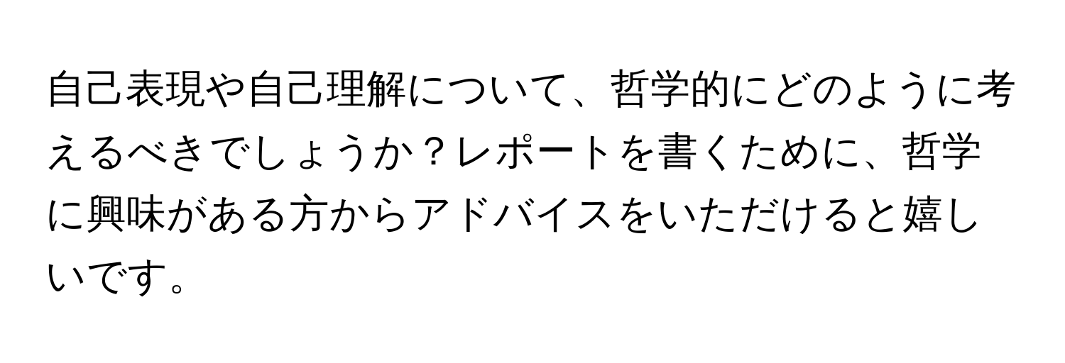 自己表現や自己理解について、哲学的にどのように考えるべきでしょうか？レポートを書くために、哲学に興味がある方からアドバイスをいただけると嬉しいです。