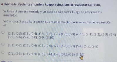 Revisa la siguiente situación. Luego, selecciona la respuesta correcta.
Se lanza al aire una moneda y un dado de diez caras. Luego se observan los
resultados
Si C es cara. S es sello, la opción que representa el espacio muestral de la situación
es
(C-1), (C-2), (C-3), (C-4), (C-5), (C-6), (C-7), (C-8), (C-10), (S-1), (S-2), (S-3), (S-4)
(S-5), (S-6), (S-7), (S-8), (S-9), (S-10)
(C-1), (C-2), (C-3), (C-4), (C-5), (C-6), (S-1), (S-2), (S-3), (S-4), (S-5), (S-6)
(C-1), (S-2), (C-3), (S-4), (C-5), (S-6), (C-7), (S-8), (C· 9), (S-1,0)