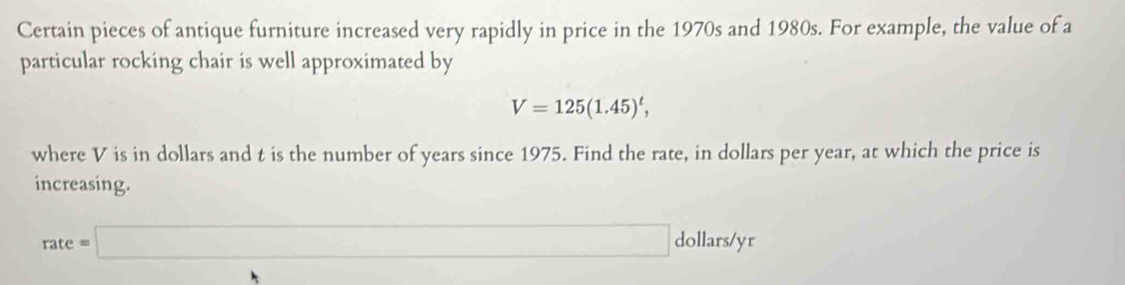 Certain pieces of antique furniture increased very rapidly in price in the 1970s and 1980s. For example, the value of a 
particular rocking chair is well approximated by
V=125(1.45)^t, 
where V is in dollars and t is the number of years since 1975. Find the rate, in dollars per year, at which the price is 
increasing.
rate=□ dollars/yr