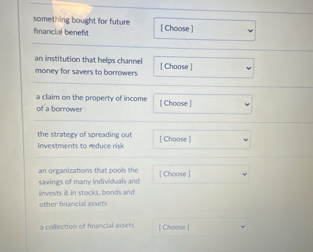 something bought for future [ Choose ] 
financial beneft 
an institution that helps channel [ Choose ] 
money for savers to borrowers 
a claim on the property of income [ Choose ] 
of a borrower 
the strategy of spreading out [ Choose ] 
investments to reduce risk 
an organizations that pools the [ Choose ] 
savings of many individuals and 
invests it in stocks, bonds and 
other financial assets 
a collection of financial assets [ Choose ]