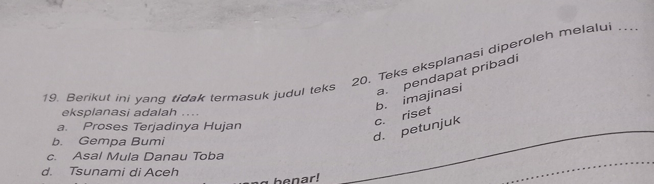 Berikut ini yang tidak termasuk judul teks 20. Teks eksplanasi diperoleh melalui
a. pendapat pribadi
b. imajinasi
eksplanasi adalah ....
a. Proses Terjadinya Hujan
c. riset
b. Gempa Bumi
d. petunjuk
c. Asal Mula Danau Toba
d. Tsunami di Aceh
henar!