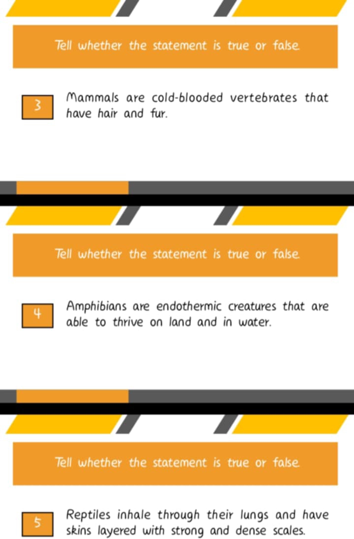 Tell whether the statement is true or false. 
Mammals are cold-blooded vertebrates that 
3 have hair and fur. 
Tell whether the statement is true or false. 
Amphibians are endothermic creatures that are 
4 able to thrive on land and in water. 
Tell whether the statement is true or false. 
5 Reptiles inhale through their lungs and have 
skins layered with strong and dense scales.